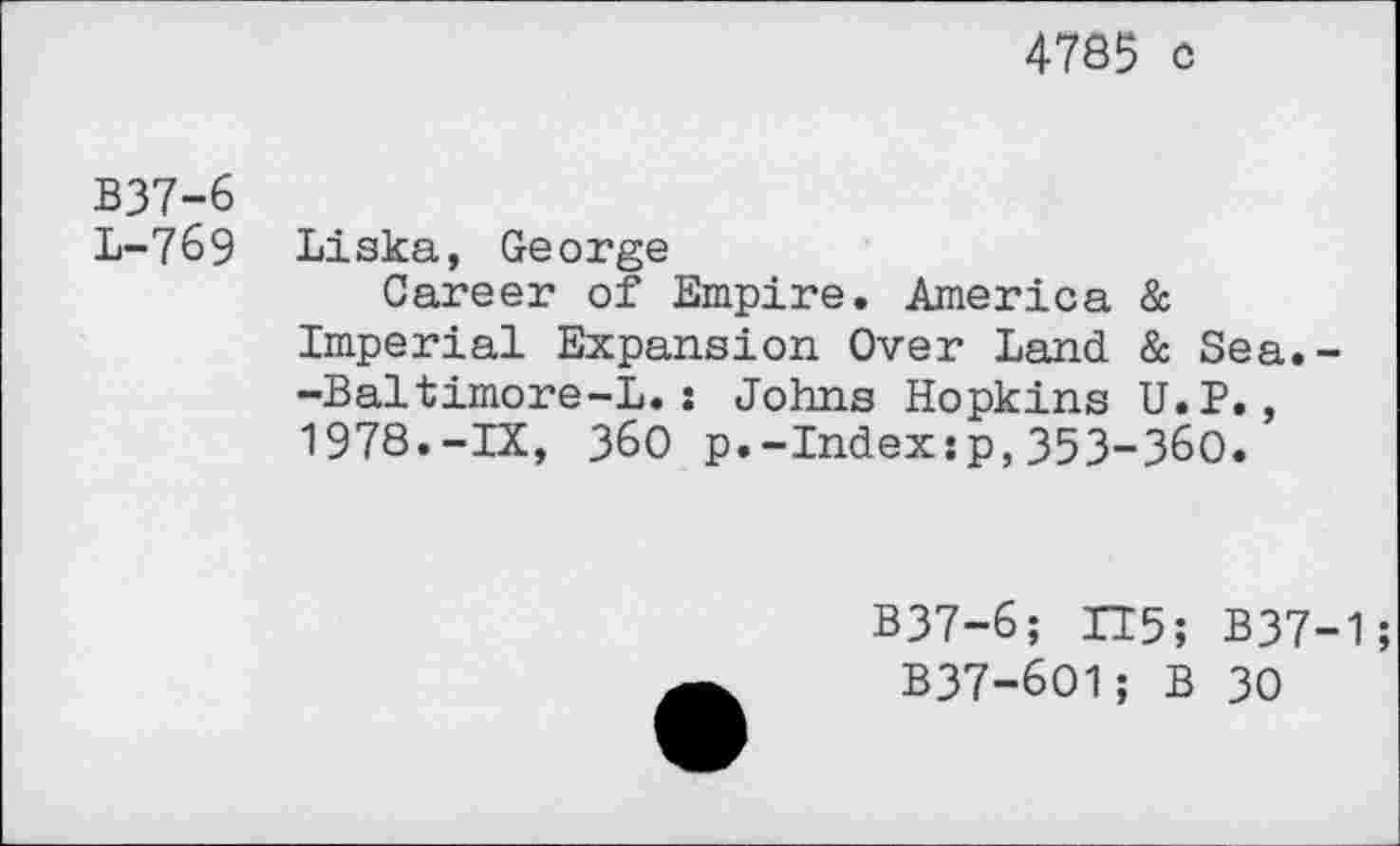 ﻿4785 c
B37-6
L-769 Liska, George
Career of Empire. America & Imperial Expansion Over Land & Sea.--Baltimore-L.: Johns Hopkins U.P., 1978.-IX, 360 p.-Index:p,353-360.
B37-6; 115; B37-1;
B37-6O1; B 30